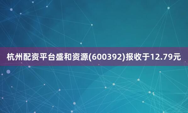 杭州配资平台盛和资源(600392)报收于12.79元