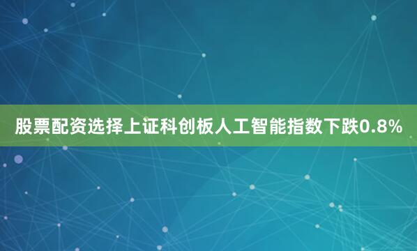 股票配资选择上证科创板人工智能指数下跌0.8%