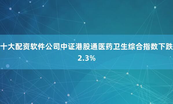 十大配资软件公司中证港股通医药卫生综合指数下跌2.3%