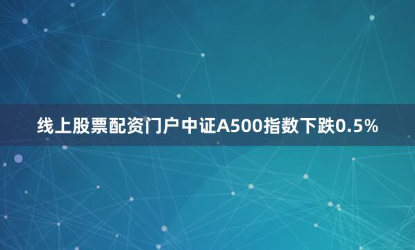线上股票配资门户中证A500指数下跌0.5%