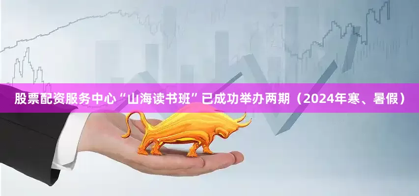 股票配资服务中心“山海读书班”已成功举办两期（2024年寒、暑假）
