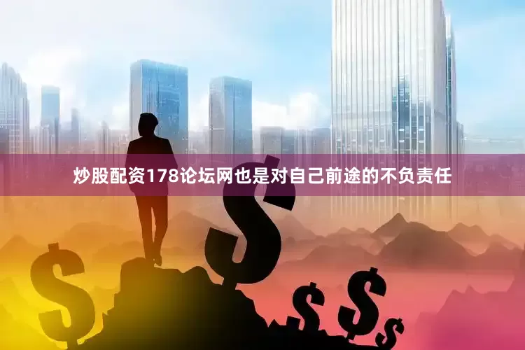 炒股配资178论坛网也是对自己前途的不负责任