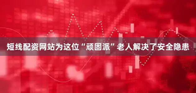 短线配资网站为这位“顽固派”老人解决了安全隐患