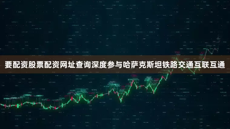 要配资股票配资网址查询深度参与哈萨克斯坦铁路交通互联互通