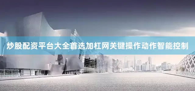 炒股配资平台大全首选加杠网关键操作动作智能控制