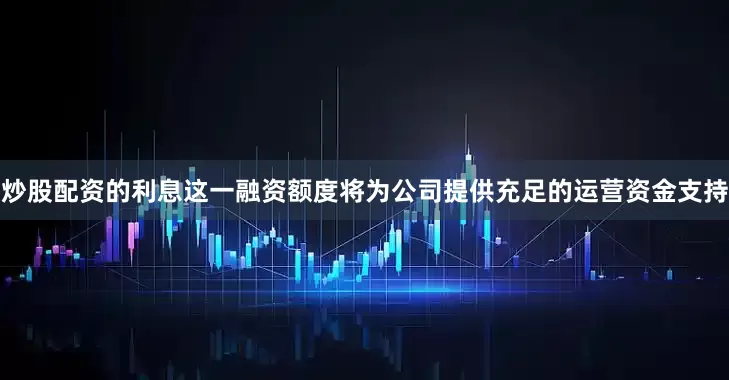炒股配资的利息这一融资额度将为公司提供充足的运营资金支持