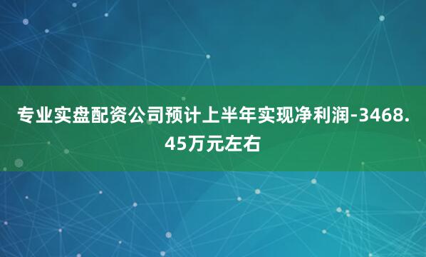 专业实盘配资公司预计上半年实现净利润-3468.45万元左右