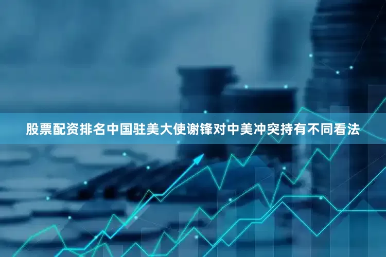 股票配资排名中国驻美大使谢锋对中美冲突持有不同看法