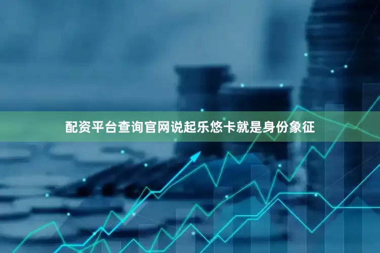 配资平台查询官网说起乐悠卡就是身份象征