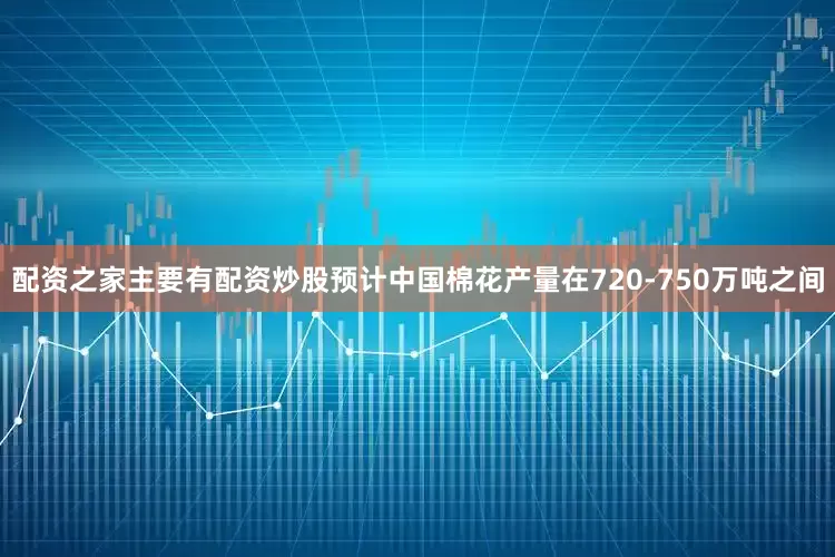 配资之家主要有配资炒股预计中国棉花产量在720-750万吨之间