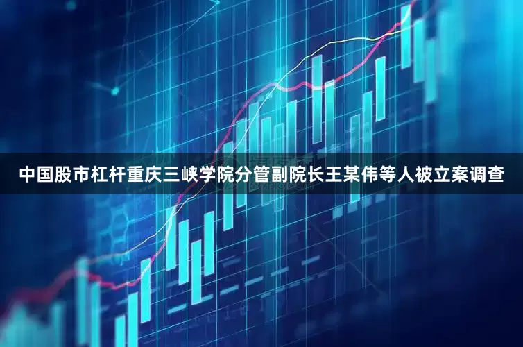 中国股市杠杆重庆三峡学院分管副院长王某伟等人被立案调查
