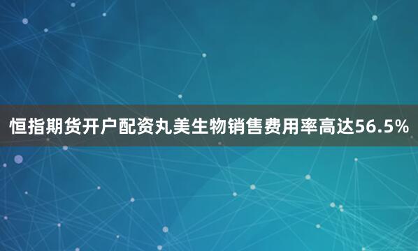 恒指期货开户配资丸美生物销售费用率高达56.5%
