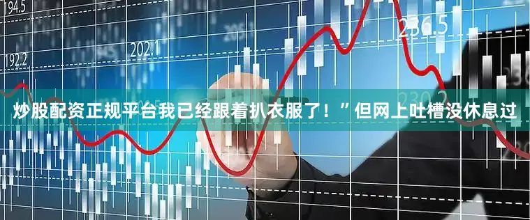 炒股配资正规平台我已经跟着扒衣服了！”但网上吐槽没休息过