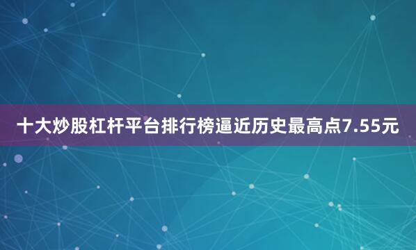 十大炒股杠杆平台排行榜逼近历史最高点7.55元