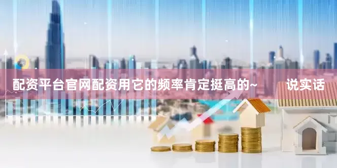 配资平台官网配资用它的频率肯定挺高的~        说实话